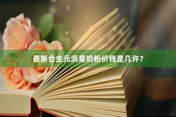 最新合生元派星奶粉价钱是几许？